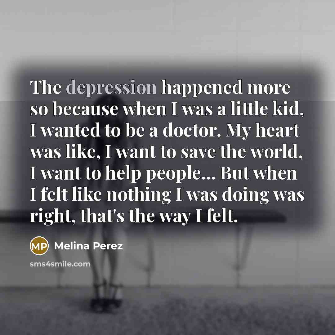 “The depression happened more so because when I was a little kid, I wanted to be a doctor. My heart was like, I want to save the world, I want to help people... But when I felt like nothing I was doing was right, that's the way I felt.” quote by Melina Perez