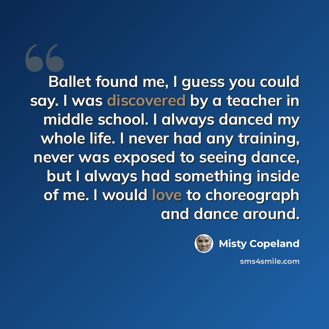 “Ballet found me, I guess you could say. I was discovered by a teacher in middle school. I always danced my whole life. I never had any training, never was exposed to seeing dance, but I always had something inside of me. I would love to choreograph and dance around.” quote by Misty Copeland