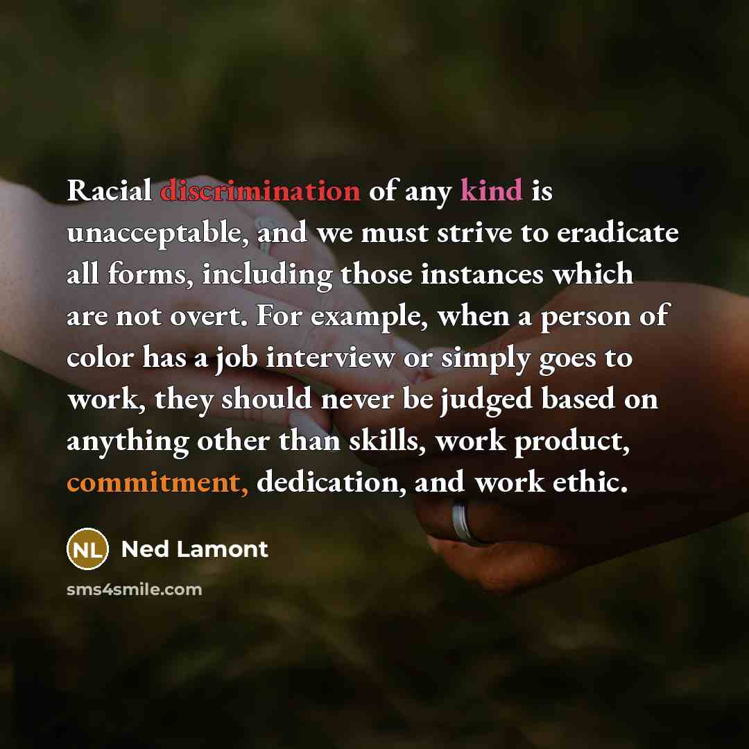 “Racial discrimination of any kind is unacceptable, and we must strive to eradicate all forms, including those instances which are not overt. For example, when a person of color has a job interview or simply goes to work, they should never be judged based on anything other than skills, work…” quote by Ned Lamont