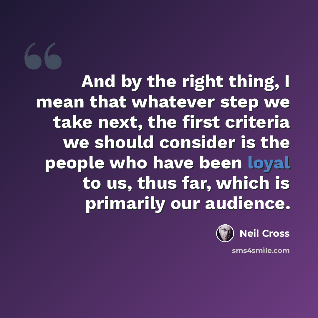 “And by the right thing, I mean that whatever step we take next, the first criteria we should consider is the people who have been loyal to us, thus far, which is primarily our audience.” quote by Neil Cross