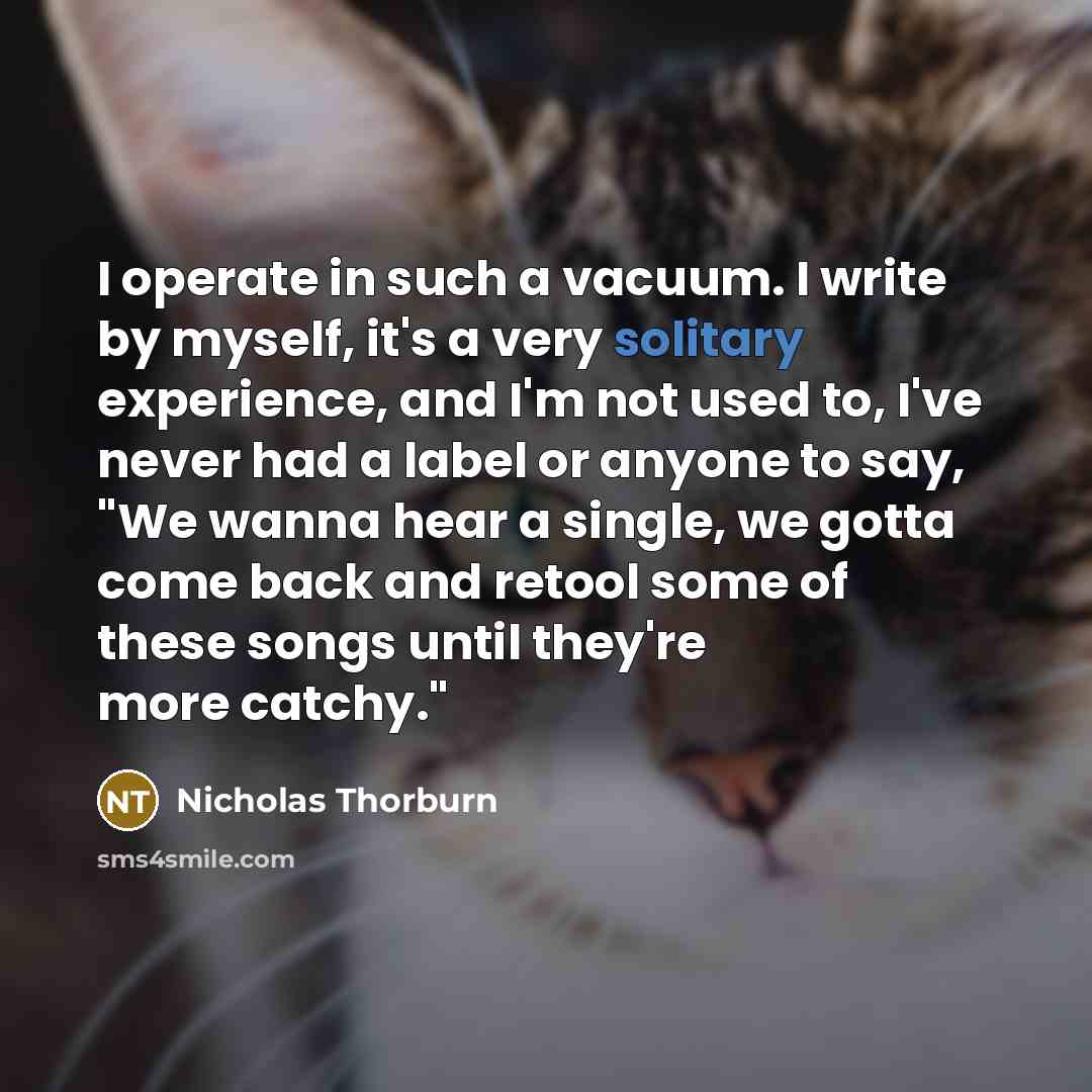 “I operate in such a vacuum. I write by myself, it's a very solitary experience, and I'm not used to, I've never had a label or anyone to say, "We wanna hear a single, we gotta come back and retool some of these songs until they're more catchy."” quote by Nicholas Thorburn