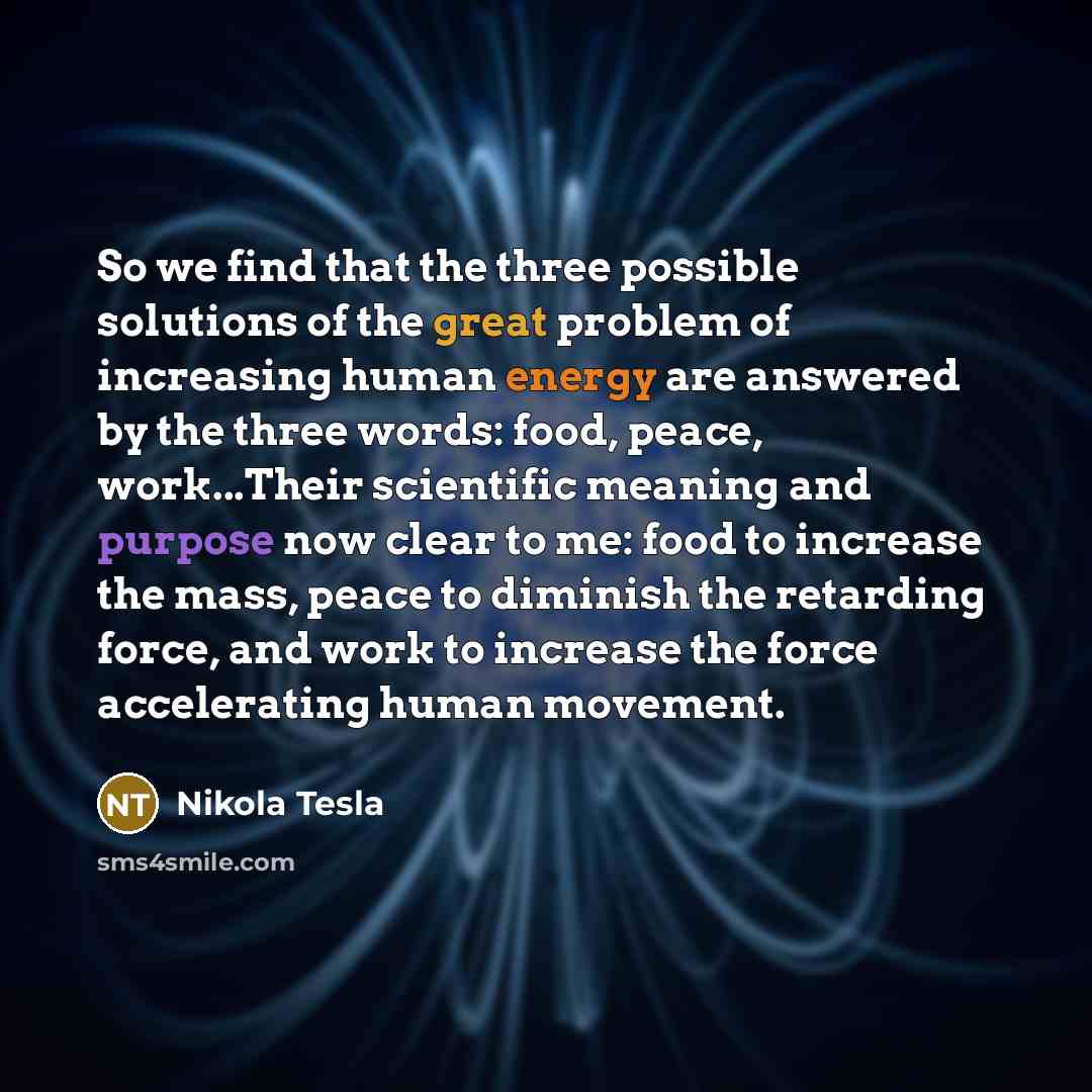 “So we find that the three possible solutions of the great problem of increasing human energy are answered by the three words: food, peace, work...Their scientific meaning and purpose now clear to me: food to increase the mass, peace to diminish the retarding force, and work to increase the force…” quote by Nikola Tesla