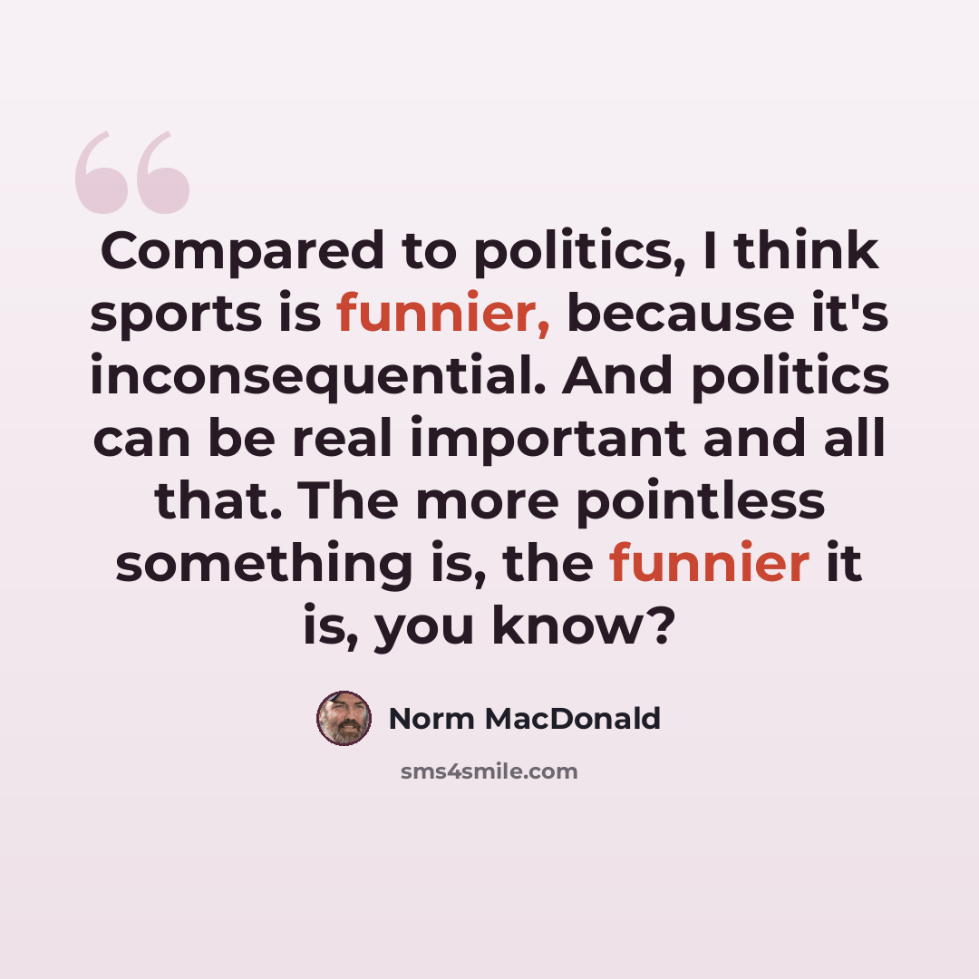 “Compared to politics, I think sports is funnier, because it's inconsequential. And politics can be real important and all that. The more pointless something is, the funnier it is, you know?” quote by Norm MacDonald