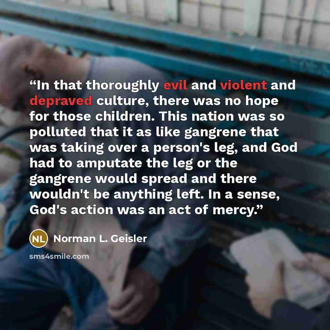 “In that thoroughly evil and violent and depraved culture, there was no hope for those children. This nation was so polluted that it as like gangrene that was taking over a person's leg, and God had to amputate the leg or the gangrene would spread and there wouldn't be anything left. In a sense…” quote by Norman L. Geisler