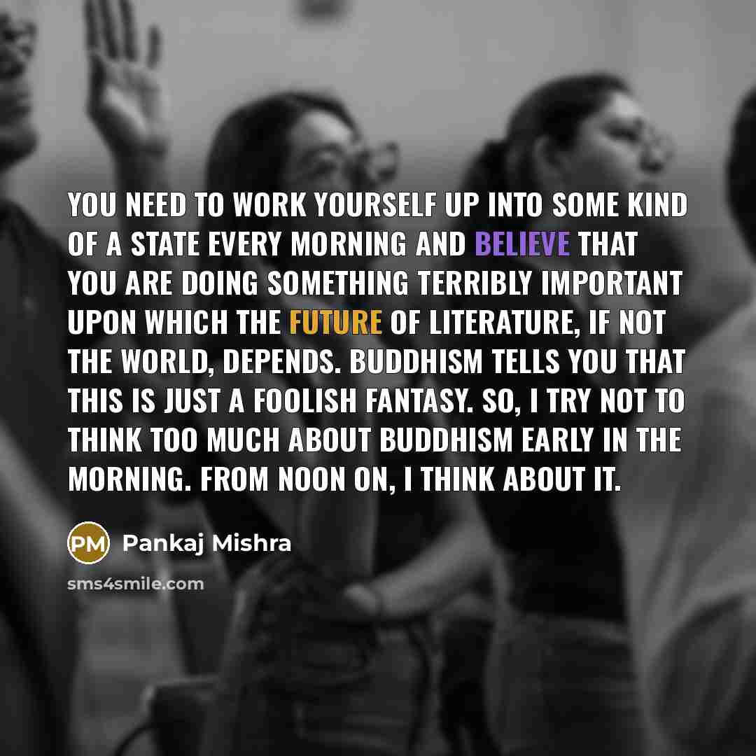 “You need to work yourself up into some kind of a state every morning and believe that you are doing something terribly important upon which the future of literature, if not the world, depends. Buddhism tells you that this is just a foolish fantasy. So, I try not to think too much about Buddhism…” quote by Pankaj Mishra