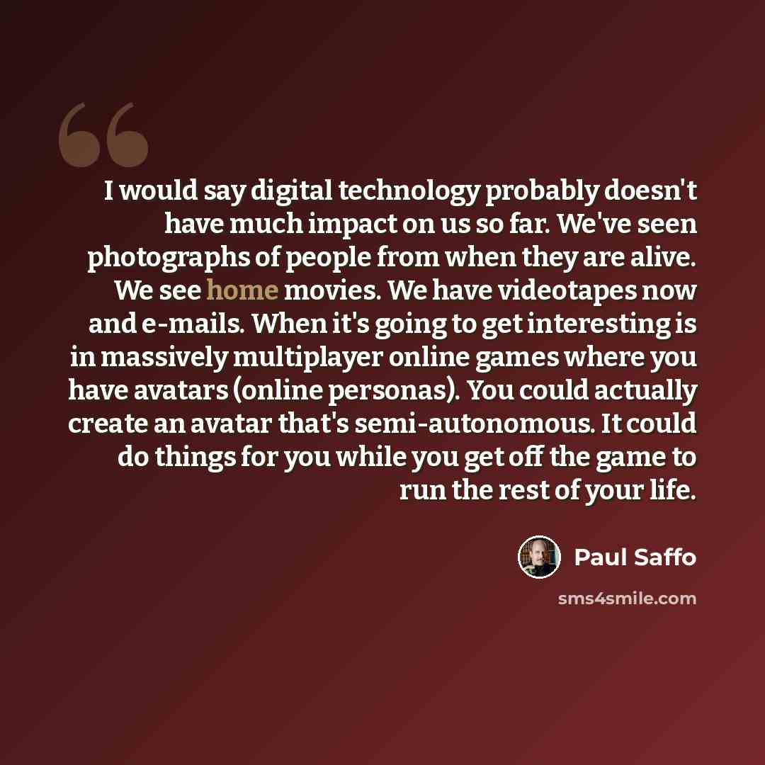“I would say digital technology probably doesn't have much impact on us so far. We've seen photographs of people from when they are alive. We see home movies. We have videotapes now and e-mails. When it's going to get interesting is in massively multiplayer online games where you have avatars…” quote by Paul Saffo