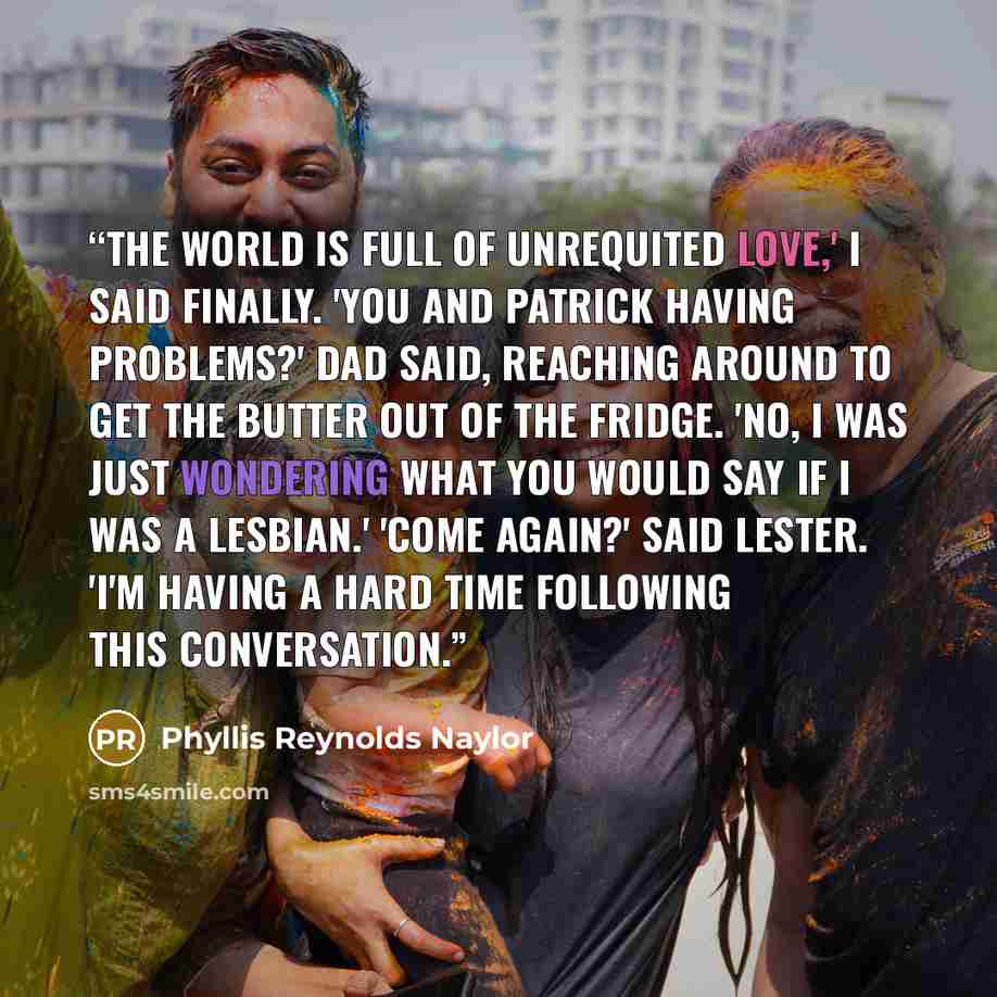 “The world is full of unrequited love,' I said finally. 'You and Patrick having problems?' Dad said, reaching around to get the butter out of the fridge. 'No, I was just wondering what you would say if I was a lesbian.' 'Come again?' said Lester. 'I'm having a hard time following this conversation.” quote by Phyllis Reynolds Naylor