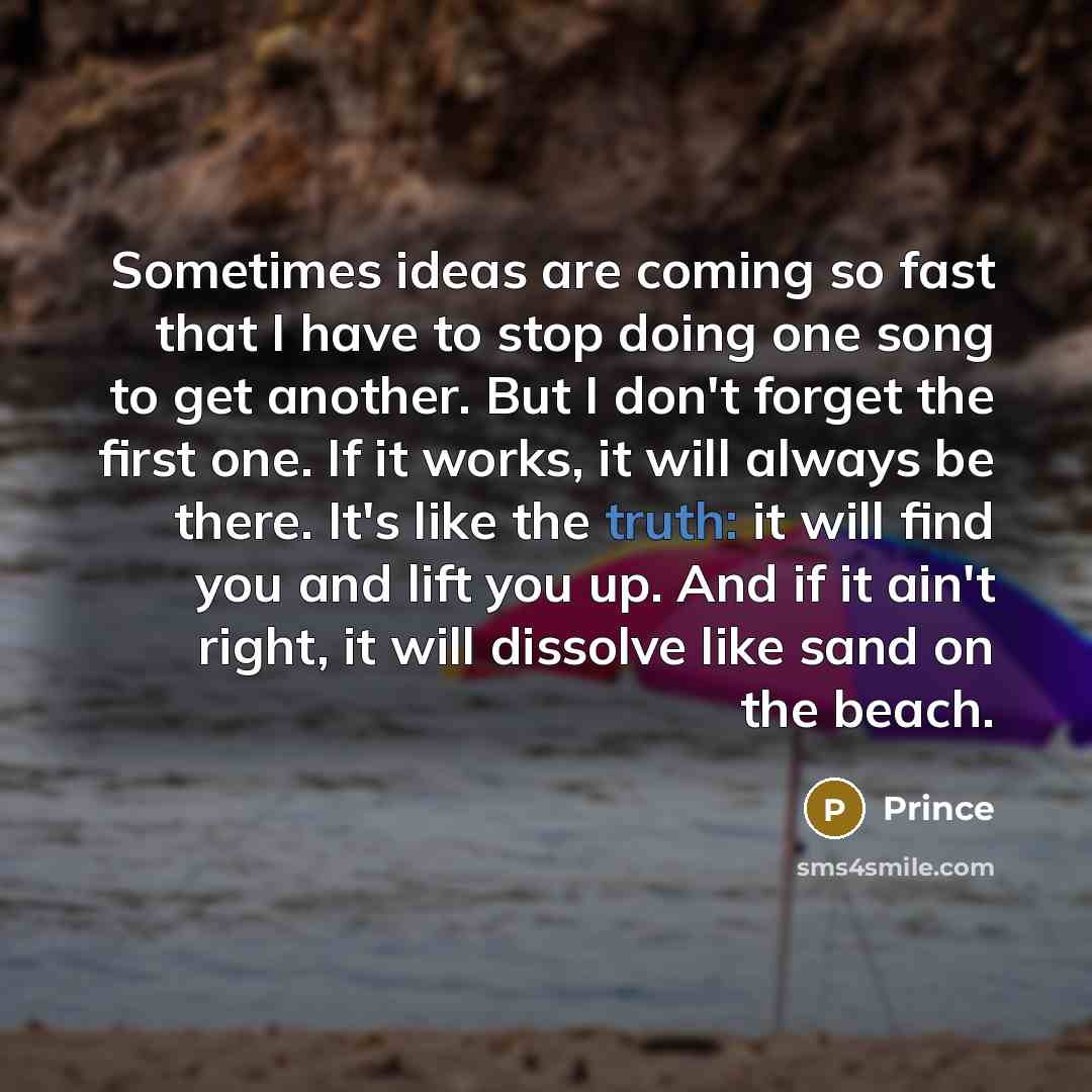 “Sometimes ideas are coming so fast that I have to stop doing one song to get another. But I don't forget the first one. If it works, it will always be there. It's like the truth: it will find you and lift you up. And if it ain't right, it will dissolve like sand on the beach.” quote by Prince