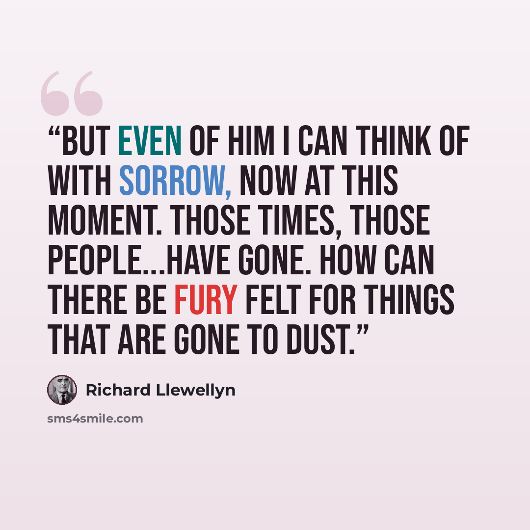 “But even of him I can think of with sorrow, now at this moment. Those times, those people...have gone. How can there be fury felt for things that are gone to dust.” quote by Richard Llewellyn