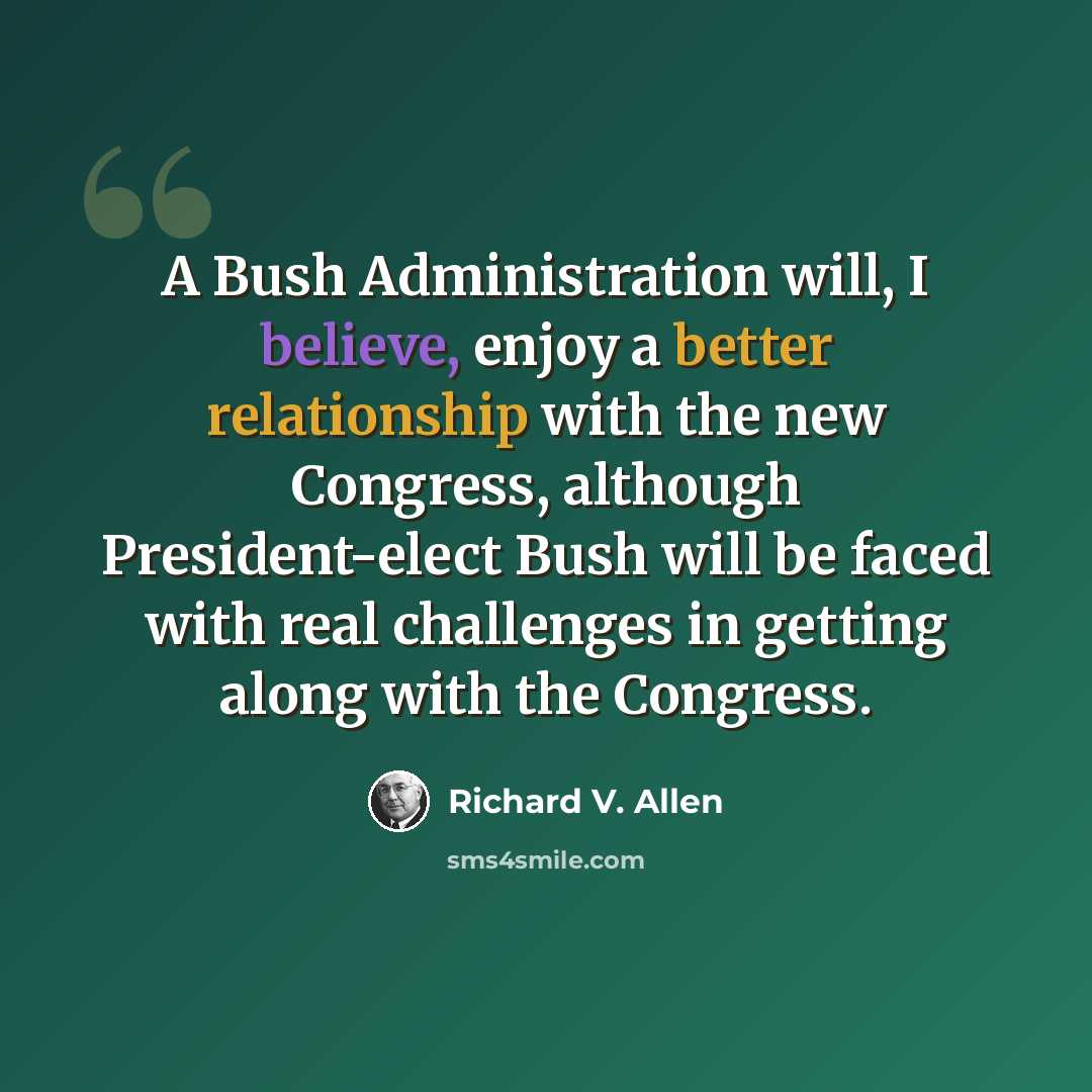 “A Bush Administration will, I believe, enjoy a better relationship with the new Congress, although President-elect Bush will be faced with real challenges in getting along with the Congress.” quote by Richard V. Allen