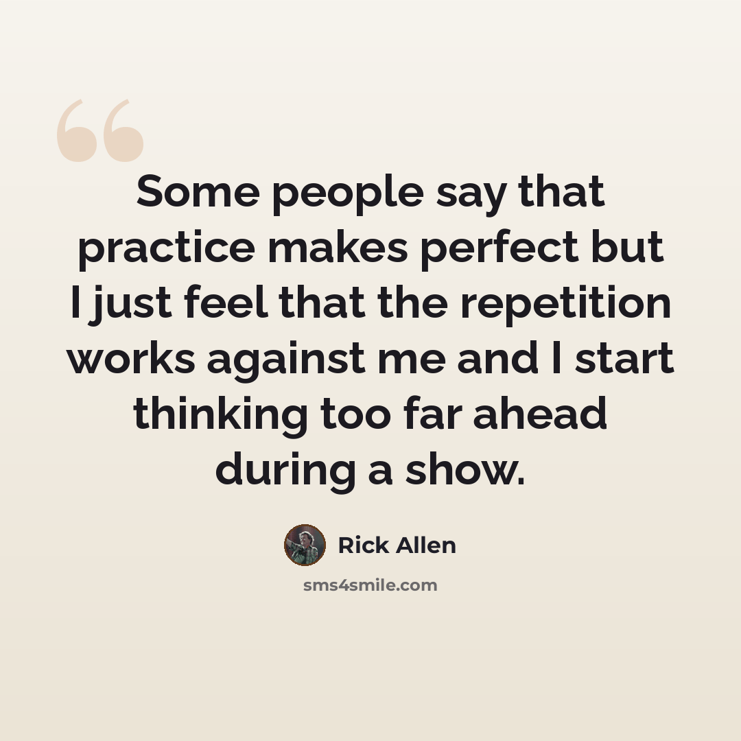 “Some people say that practice makes perfect but I just feel that the repetition works against me and I start thinking too far ahead during a show.” quote by Rick Allen
