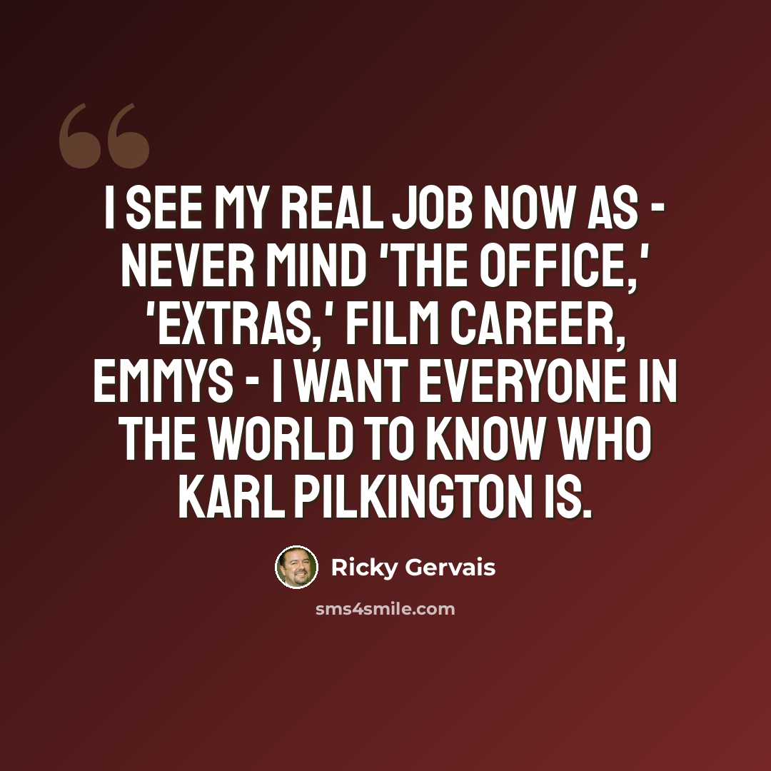 “I see my real job now as - never mind 'The Office,' 'Extras,' film career, Emmys - I want everyone in the world to know who Karl Pilkington is.” quote by Ricky Gervais