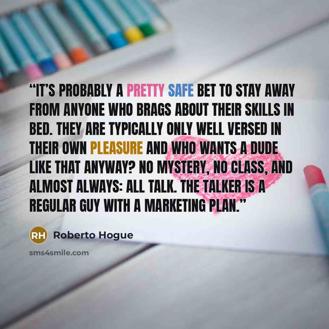“It’s probably a pretty safe bet to stay away from anyone who brags about their skills in bed. They are typically only well versed in their own pleasure and who wants a dude like that anyway? No mystery, no class, and almost always: all talk. The Talker is a Regular Guy with a marketing plan.” quote by Roberto Hogue