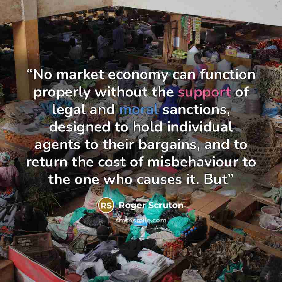 “No market economy can function properly without the support of legal and moral sanctions, designed to hold individual agents to their bargains, and to return the cost of misbehaviour to the one who causes it. But” quote by Roger Scruton