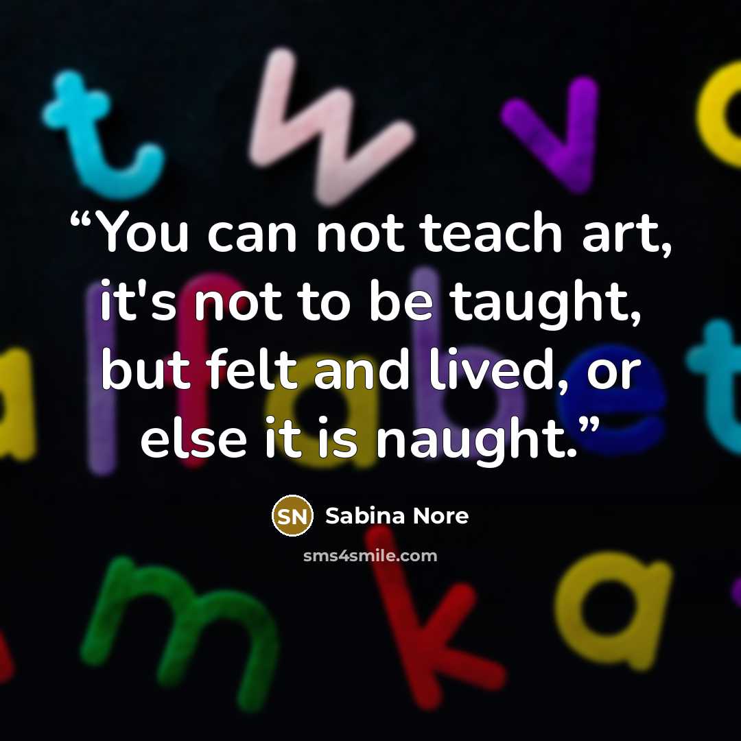 “You can not teach art, it's not to be taught, but felt and lived, or else it is naught.” quote by Sabina Nore