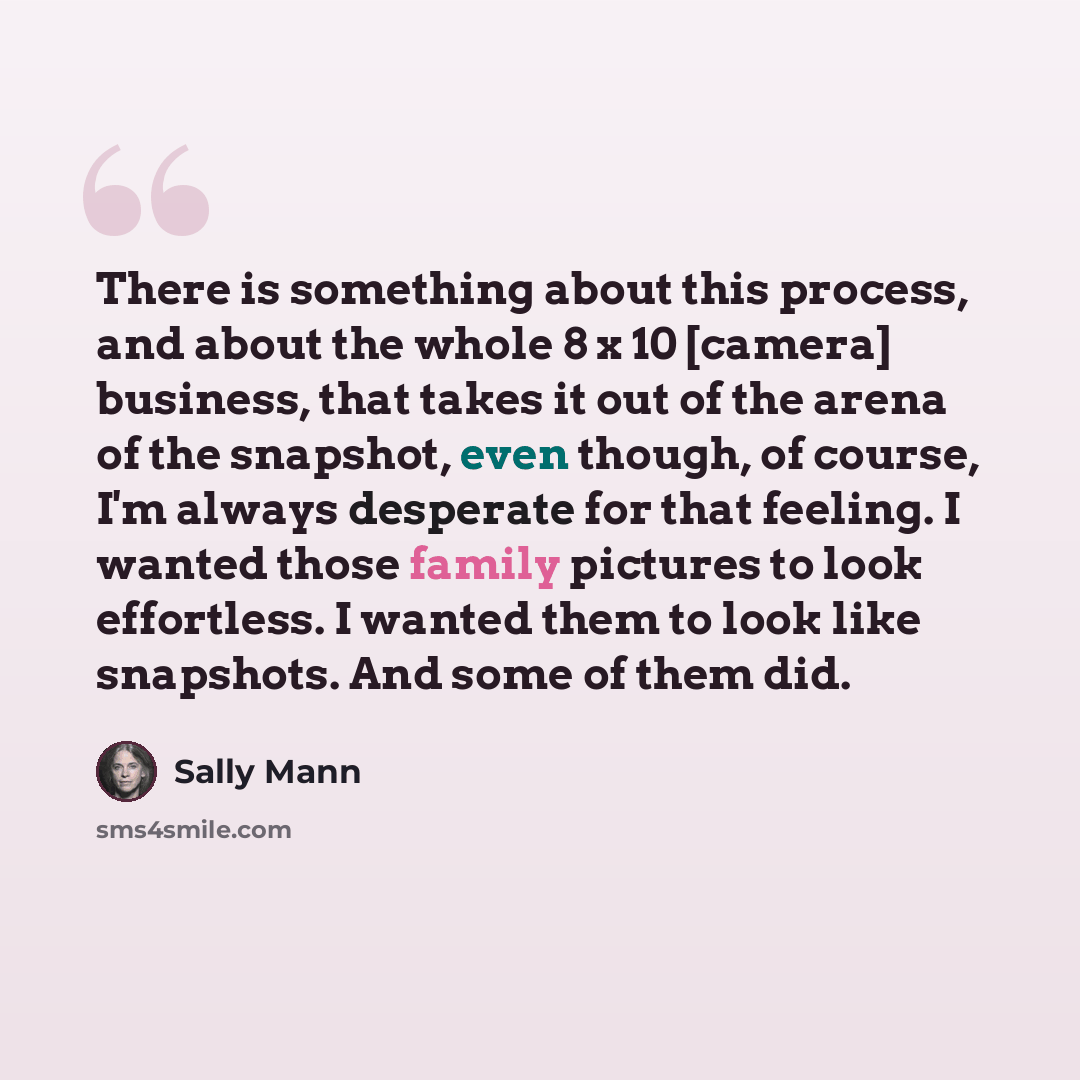 “There is something about this process, and about the whole 8 x 10 [camera] business, that takes it out of the arena of the snapshot, even though, of course, I'm always desperate for that feeling. I wanted those family pictures to look effortless. I wanted them to look like snapshots. And some of…” quote by Sally Mann