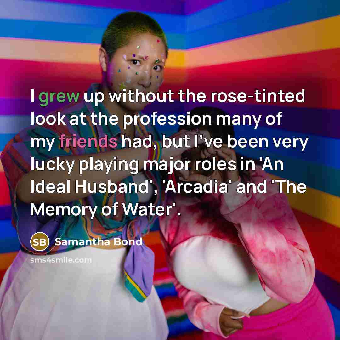 “I grew up without the rose-tinted look at the profession many of my friends had, but I've been very lucky playing major roles in 'An Ideal Husband', 'Arcadia' and 'The Memory of Water'.” quote by Samantha Bond