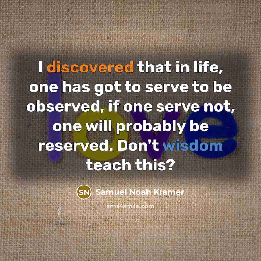 “I discovered that in life, one has got to serve to be observed, if one serve not, one will probably be reserved. Don't wisdom teach this?” quote by Samuel Noah Kramer