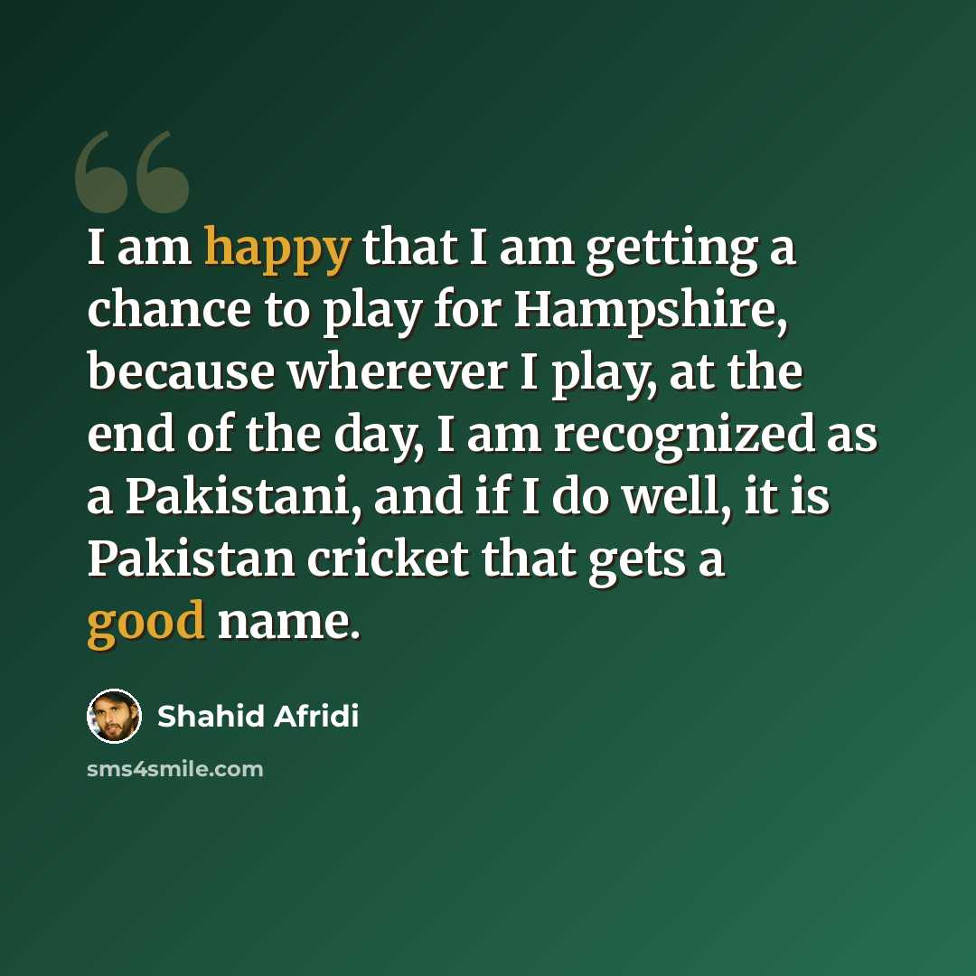“I am happy that I am getting a chance to play for Hampshire, because wherever I play, at the end of the day, I am recognized as a Pakistani, and if I do well, it is Pakistan cricket that gets a good name.” quote by Shahid Afridi