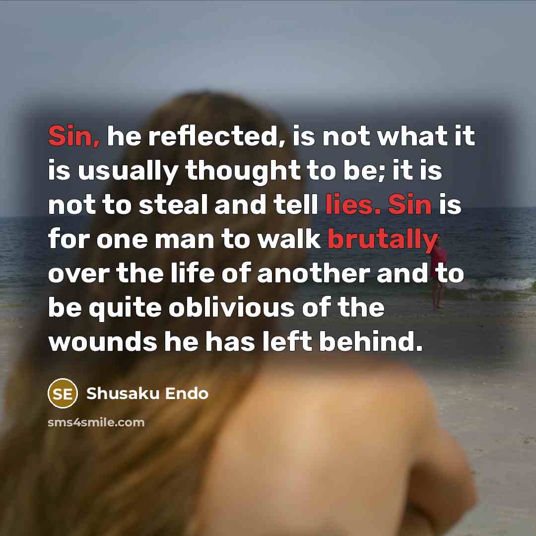 “Sin, he reflected, is not what it is usually thought to be; it is not to steal and tell lies. Sin is for one man to walk brutally over the life of another and to be quite oblivious of the wounds he has left behind.” quote by Shusaku Endo