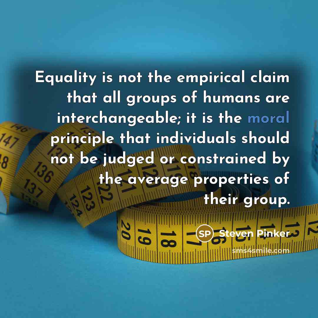 “Equality is not the empirical claim that all groups of humans are interchangeable; it is the moral principle that individuals should not be judged or constrained by the average properties of their group.” quote by Steven Pinker