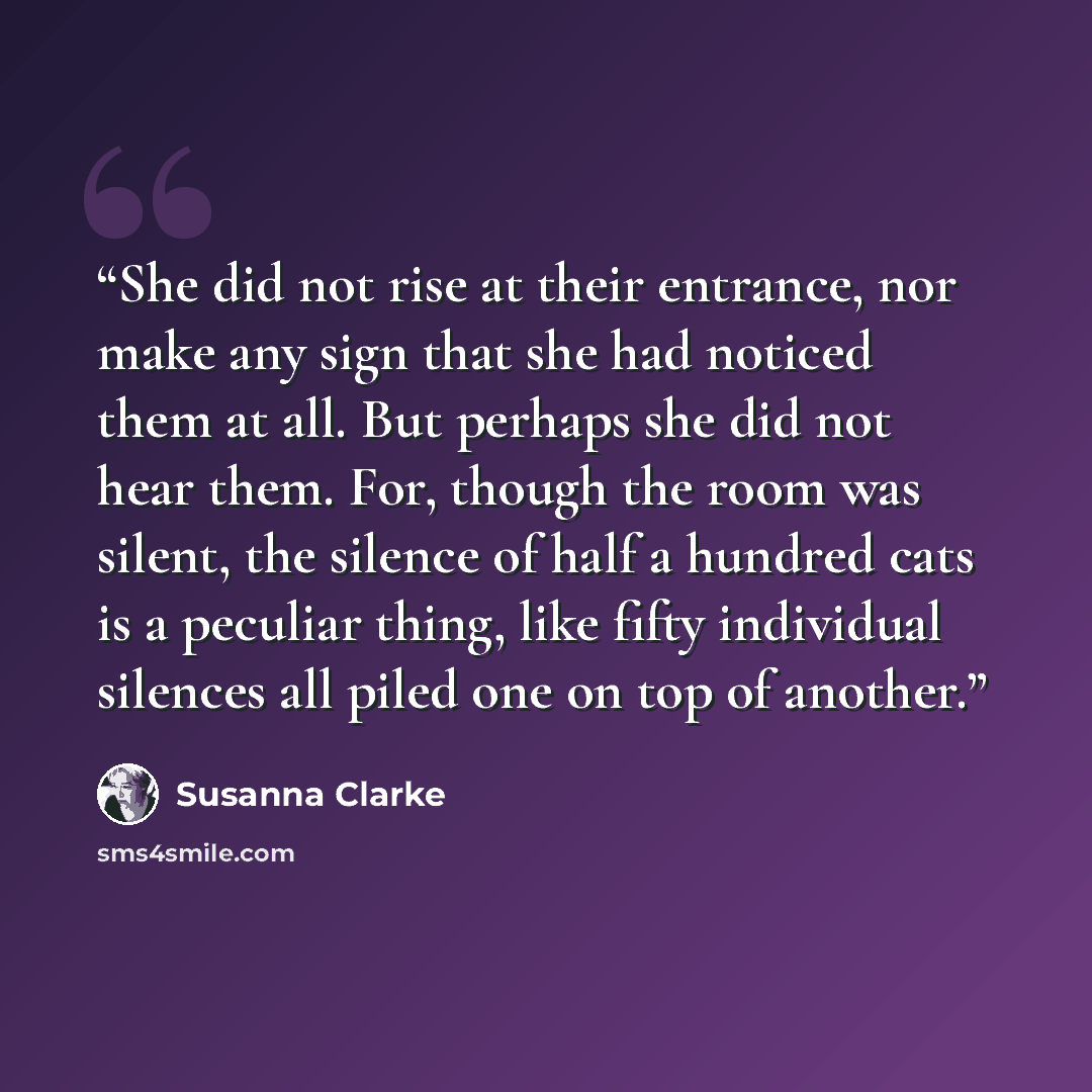 “She did not rise at their entrance, nor make any sign that she had noticed them at all. But perhaps she did not hear them. For, though the room was silent, the silence of half a hundred cats is a peculiar thing, like fifty individual silences all piled one on top of another.” quote by Susanna Clarke