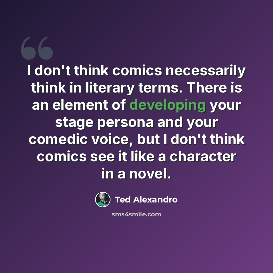 “I don't think comics necessarily think in literary terms. There is an element of developing your stage persona and your comedic voice, but I don't think comics see it like a character in a novel.” quote by Ted Alexandro