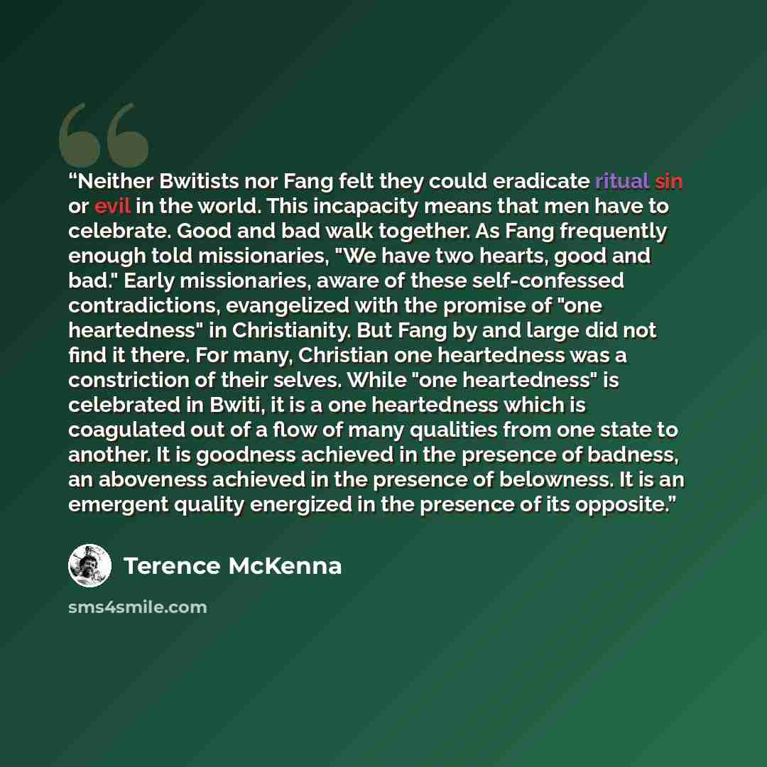 “Neither Bwitists nor Fang felt they could eradicate ritual sin or evil in the world. This incapacity means that men have to celebrate. Good and bad walk together. As Fang frequently enough told missionaries, "We have two hearts, good and bad." Early missionaries, aware of these self-confessed…” quote by Terence McKenna
