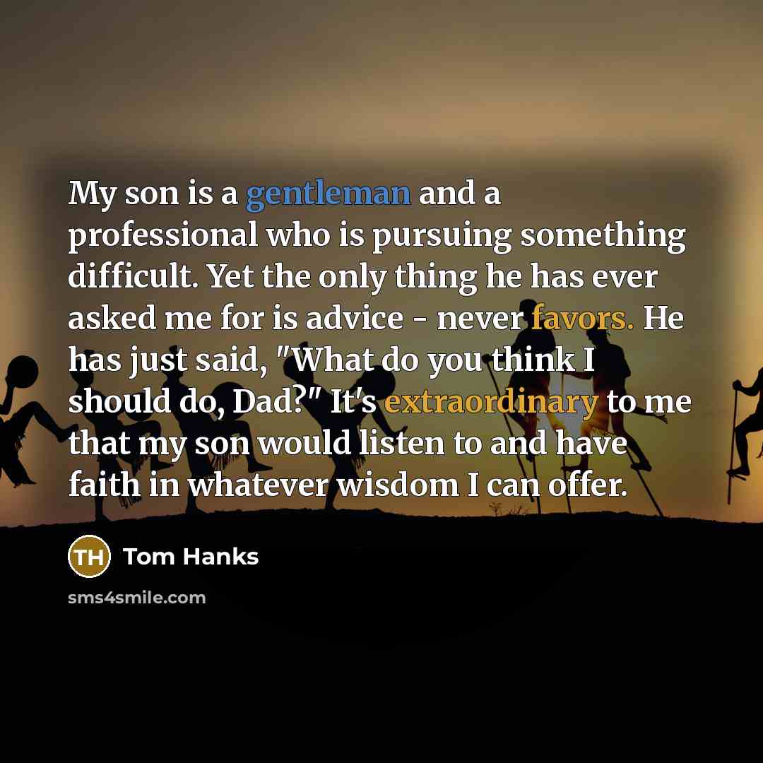 “My son is a gentleman and a professional who is pursuing something difficult. Yet the only thing he has ever asked me for is advice - never favors. He has just said, "What do you think I should do, Dad?" It's extraordinary to me that my son would listen to and have faith in whatever wisdom I can…” quote by Tom Hanks