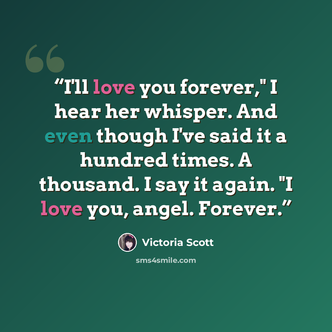 “I'll love you forever," I hear her whisper. And even though I've said it a hundred times. A thousand. I say it again. "I love you, angel. Forever.” quote by Victoria Scott