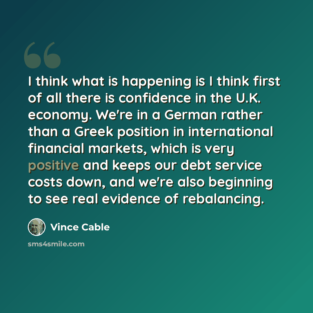 “I think what is happening is I think first of all there is confidence in the U.K. economy. We're in a German rather than a Greek position in international financial markets, which is very positive and keeps our debt service costs down, and we're also beginning to see real evidence of rebalancing.” quote by Vince Cable