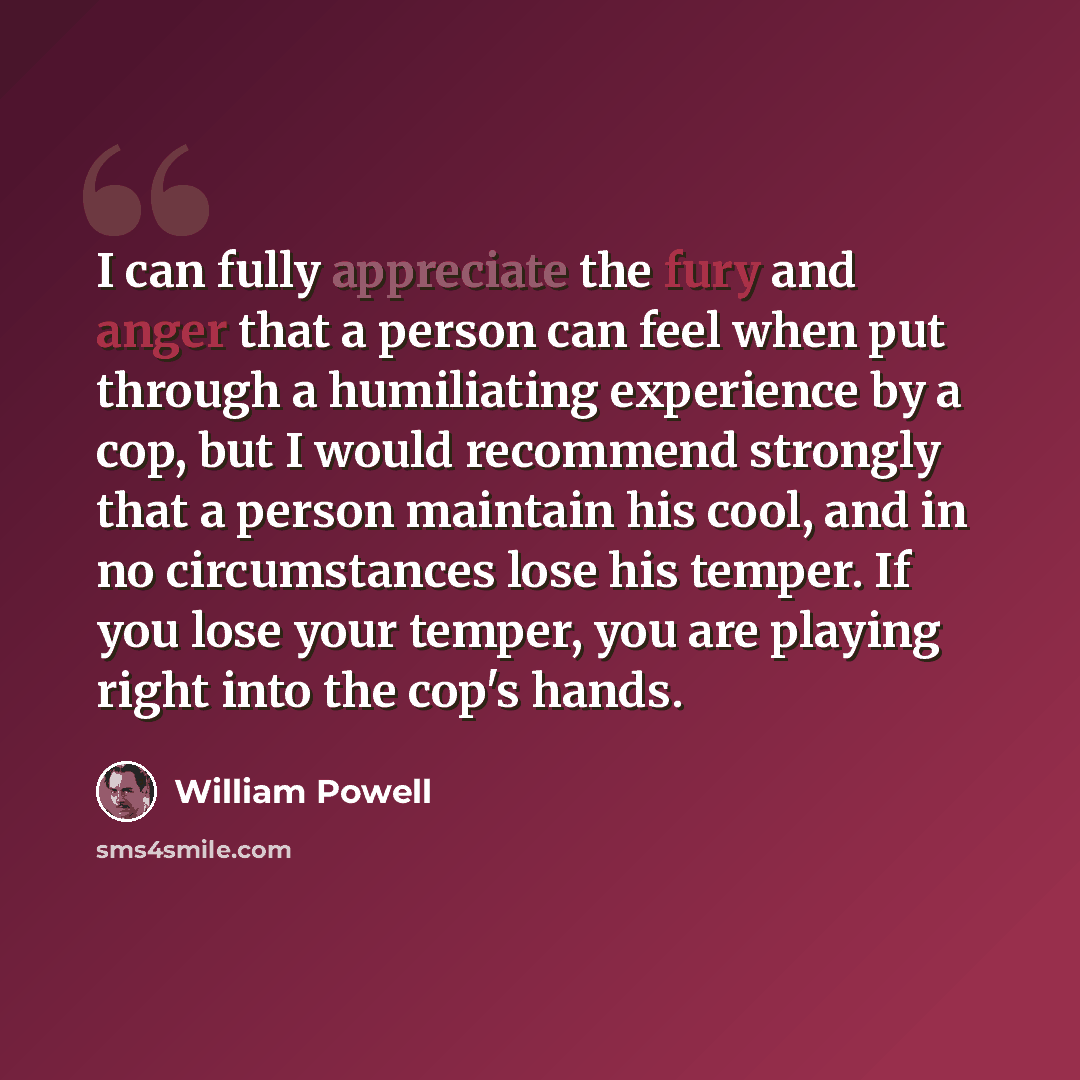 “I can fully appreciate the fury and anger that a person can feel when put through a humiliating experience by a cop, but I would recommend strongly that a person maintain his cool, and in no circumstances lose his temper. If you lose your temper, you are playing right into the cop's hands.” quote by William Powell