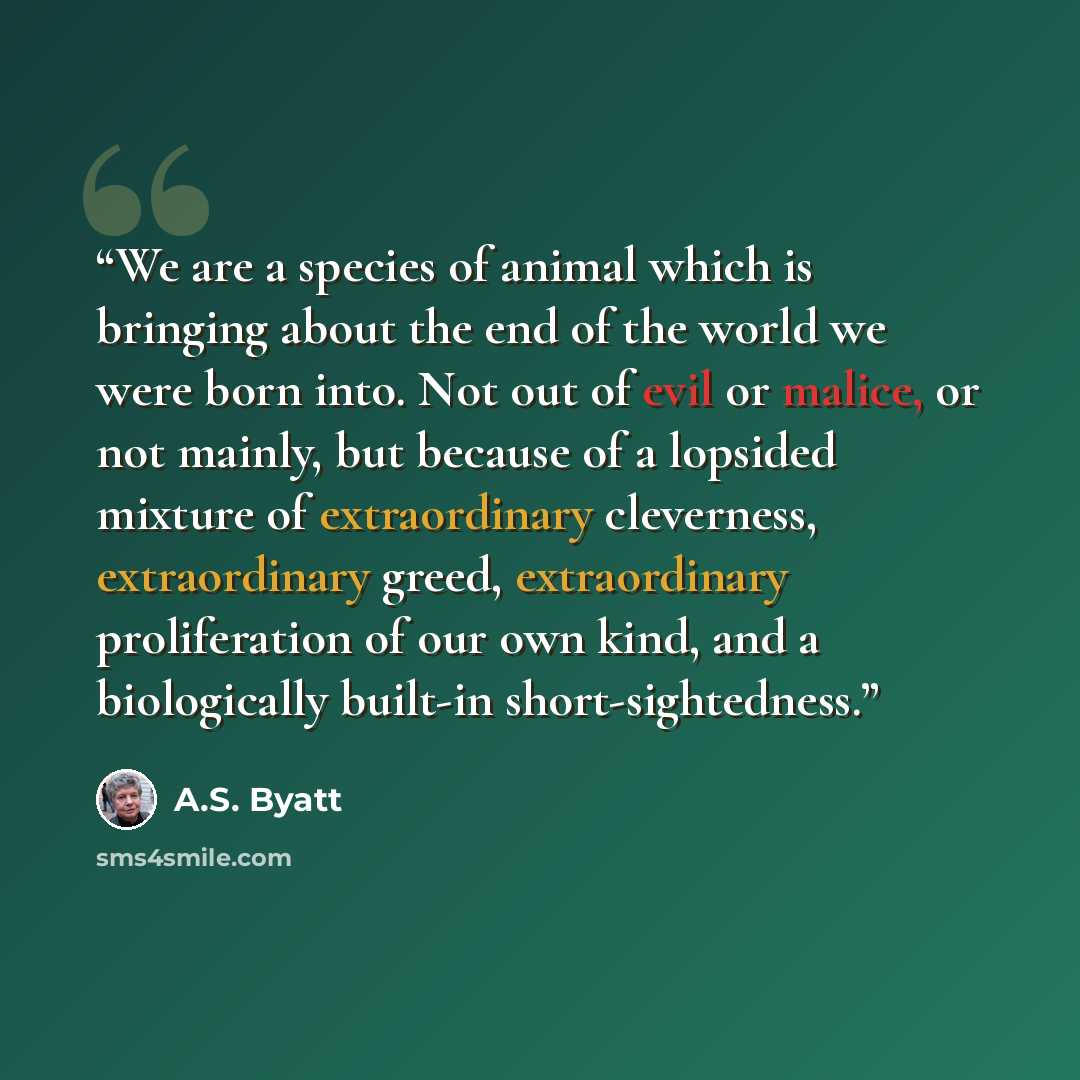 “We are a species of animal which is bringing about the end of the world we were born into. Not out of evil or malice, or not mainly, but because of a lopsided mixture of extraordinary cleverness, extraordinary greed, extraordinary proliferation of our own kind, and a biologically built-in…” quote by A.S. Byatt