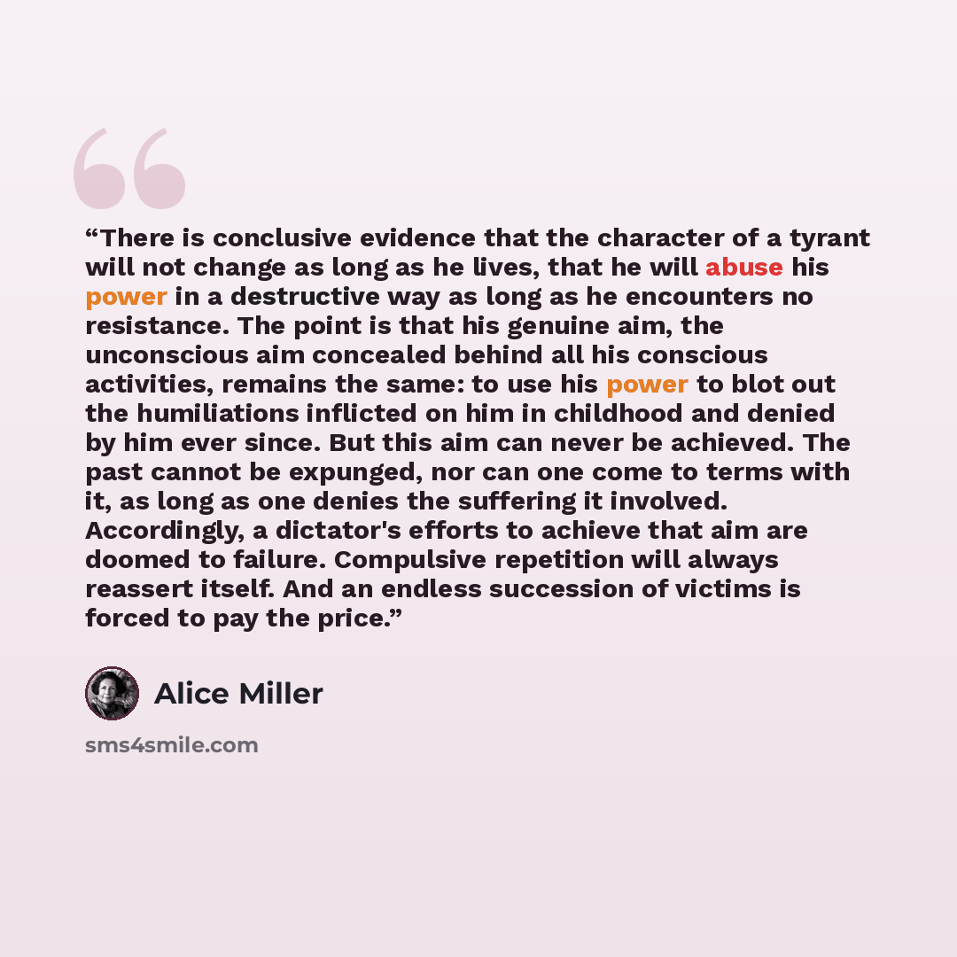 “There is conclusive evidence that the character of a tyrant will not change as long as he lives, that he will abuse his power in a destructive way as long as he encounters no resistance. The point is that his genuine aim, the unconscious aim concealed behind all his conscious activities, remains…” quote by Alice Miller