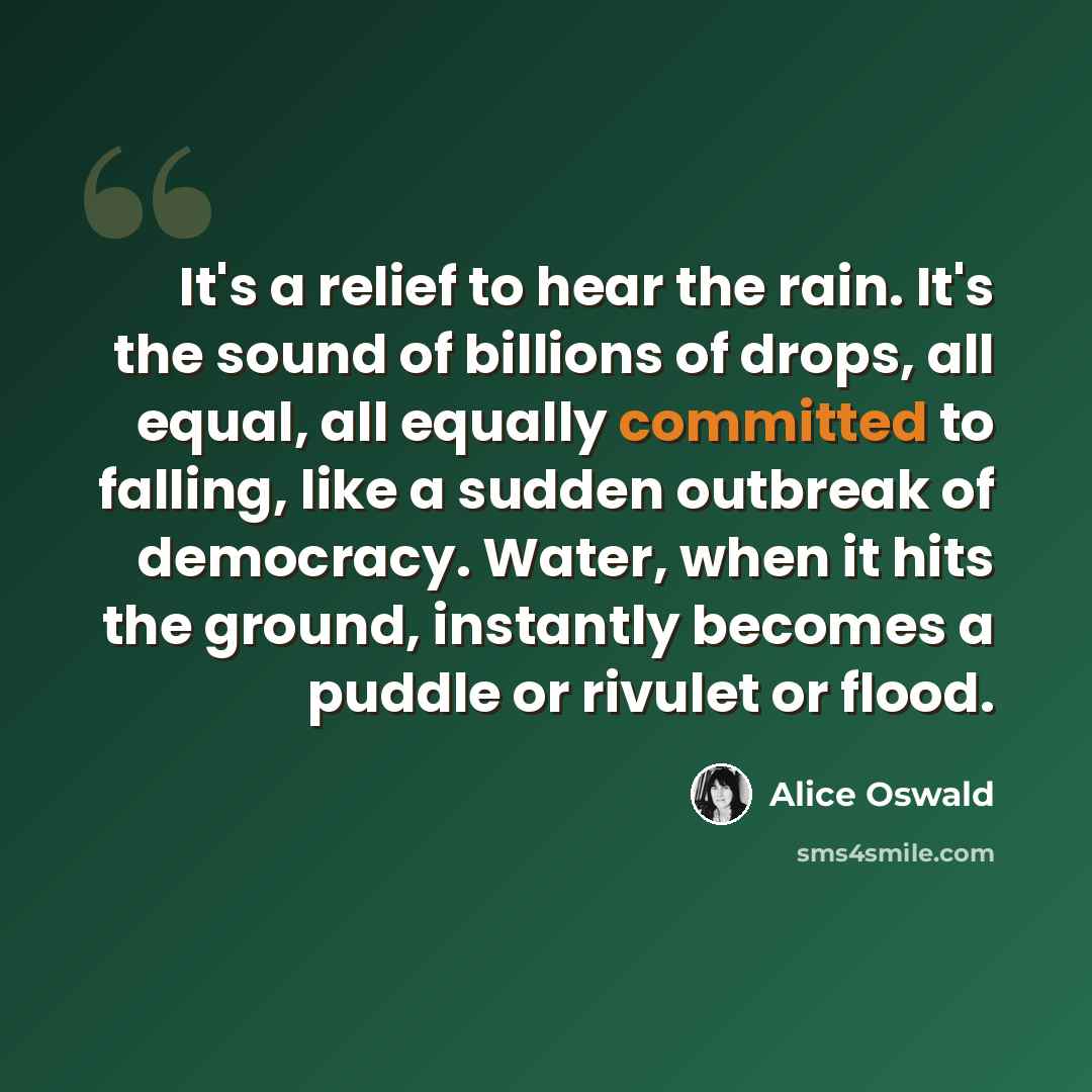 “It's a relief to hear the rain. It's the sound of billions of drops, all equal, all equally committed to falling, like a sudden outbreak of democracy. Water, when it hits the ground, instantly becomes a puddle or rivulet or flood.” quote by Alice Oswald