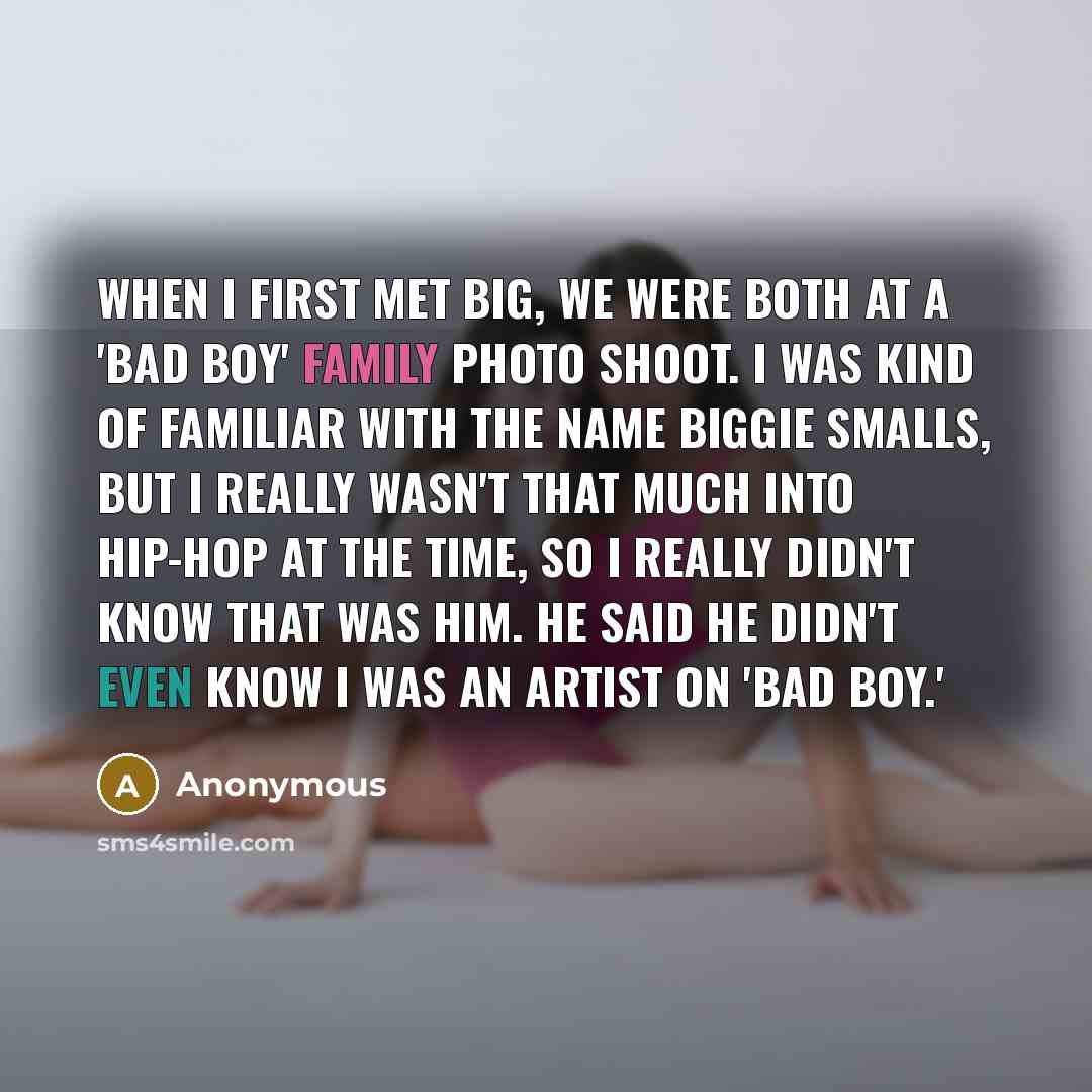 “When I first met Big, we were both at a 'Bad Boy' family photo shoot. I was kind of familiar with the name Biggie Smalls, but I really wasn't that much into hip-hop at the time, so I really didn't know that was him. He said he didn't even know I was an artist on 'Bad Boy.'” quote by Anonymous