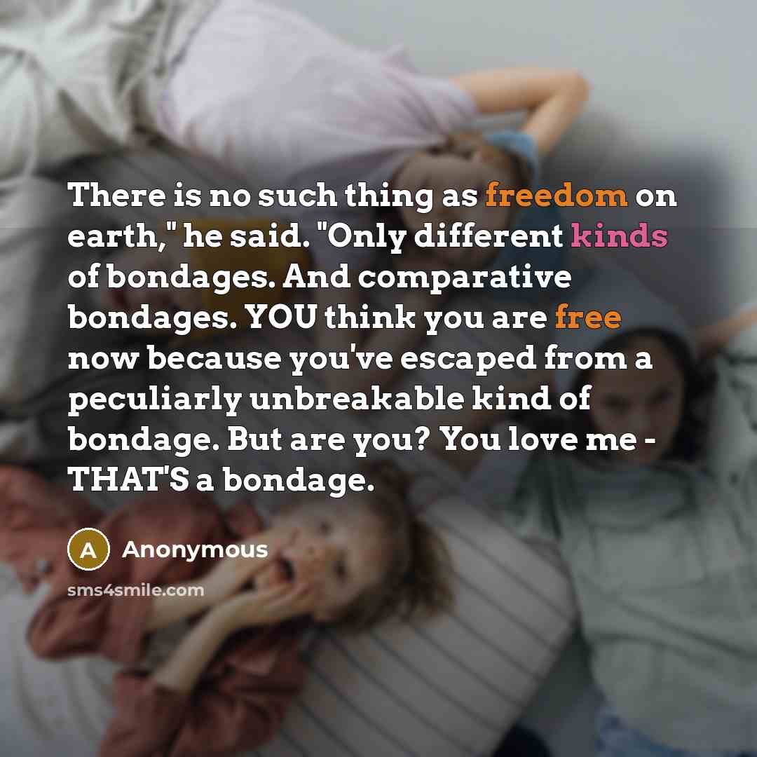“There is no such thing as freedom on earth," he said. "Only different kinds of bondages. And comparative bondages. YOU think you are free now because you've escaped from a peculiarly unbreakable kind of bondage. But are you? You love me - THAT'S a bondage.” quote by Anonymous