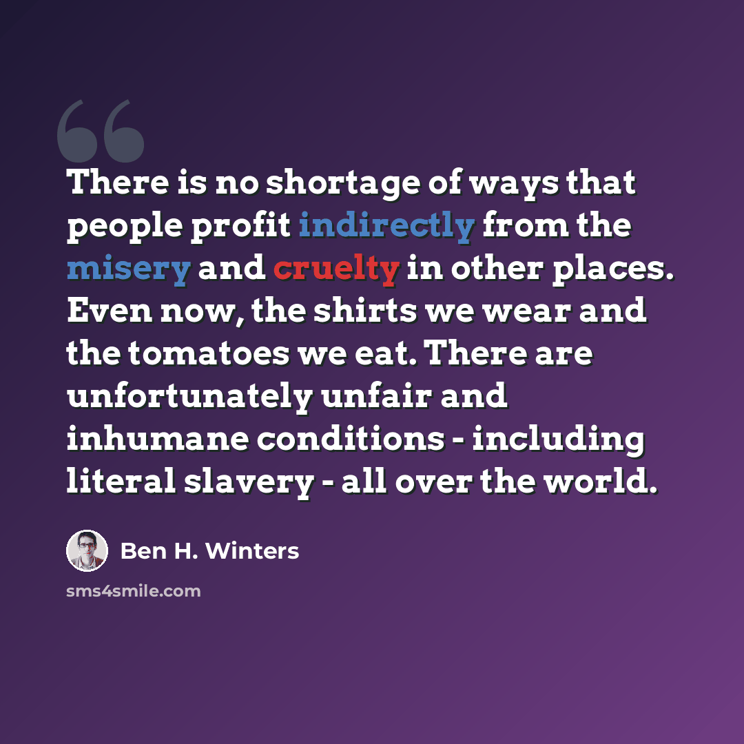 “There is no shortage of ways that people profit indirectly from the misery and cruelty in other places. Even now, the shirts we wear and the tomatoes we eat. There are unfortunately unfair and inhumane conditions - including literal slavery - all over the world.” quote by Ben H. Winters