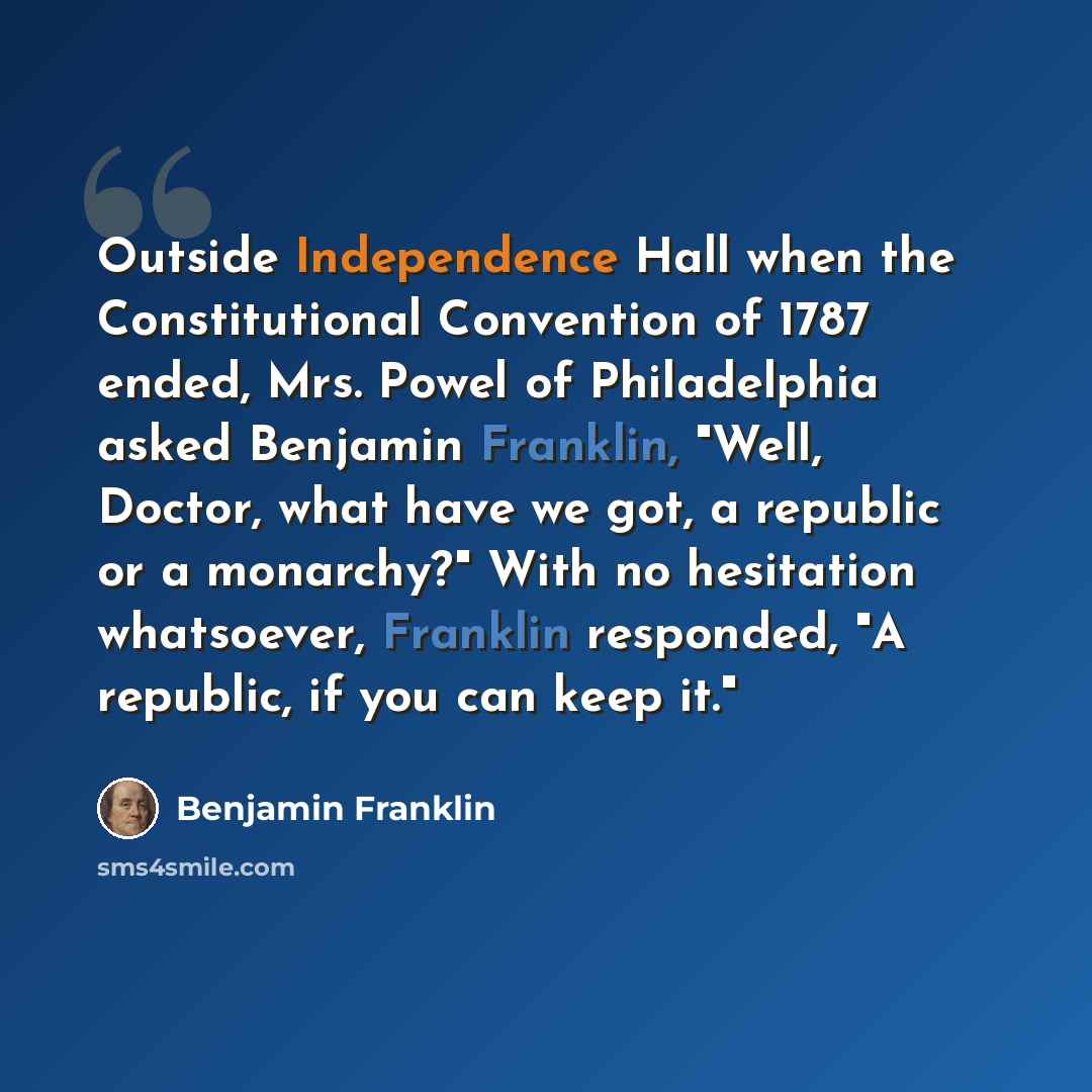 “Outside Independence Hall when the Constitutional Convention of 1787 ended, Mrs. Powel of Philadelphia asked Benjamin Franklin, "Well, Doctor, what have we got, a republic or a monarchy?" With no hesitation whatsoever, Franklin responded, "A republic, if you can keep it."” quote by Benjamin Franklin