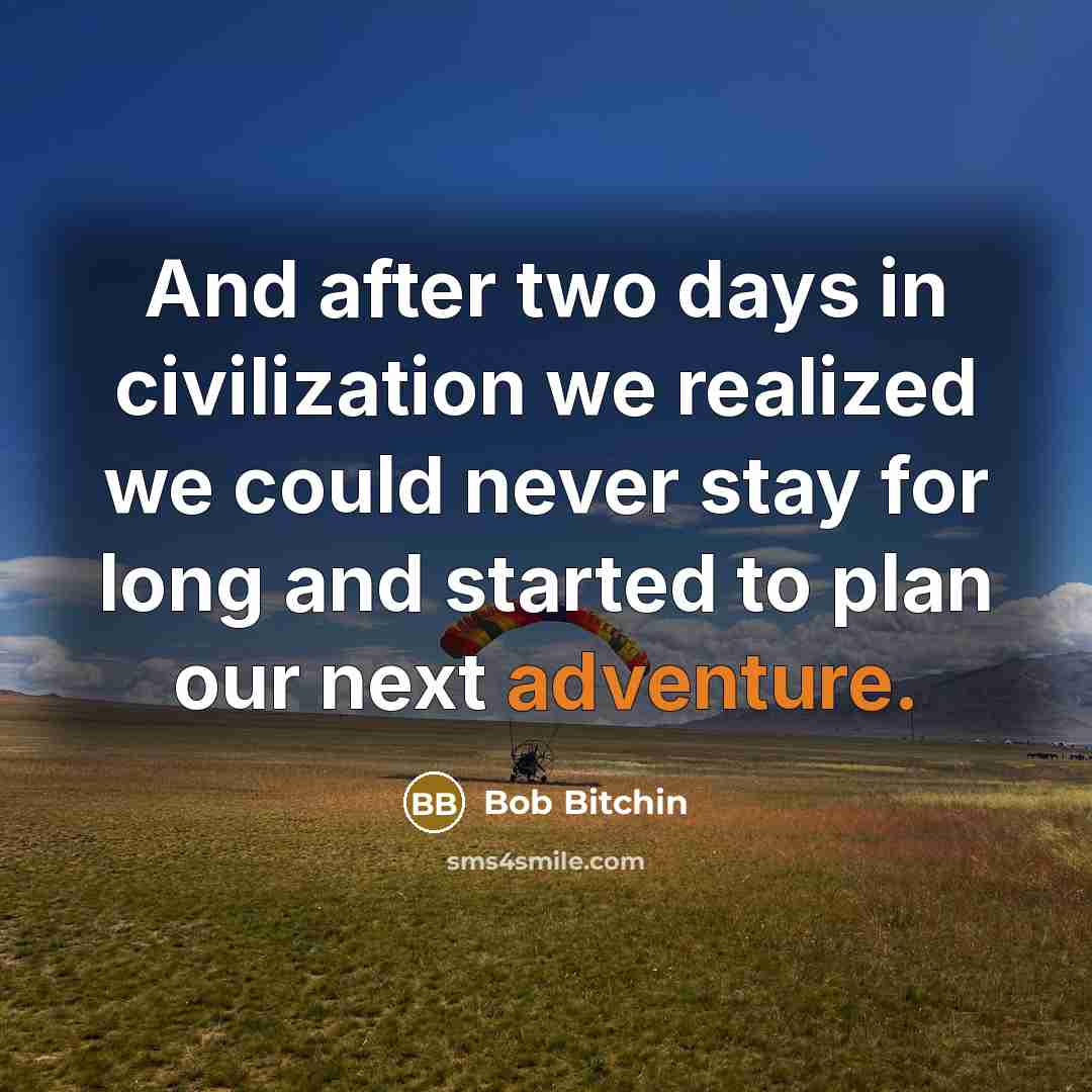 “And after two days in civilization we realized we could never stay for long and started to plan our next adventure.” quote by Bob Bitchin