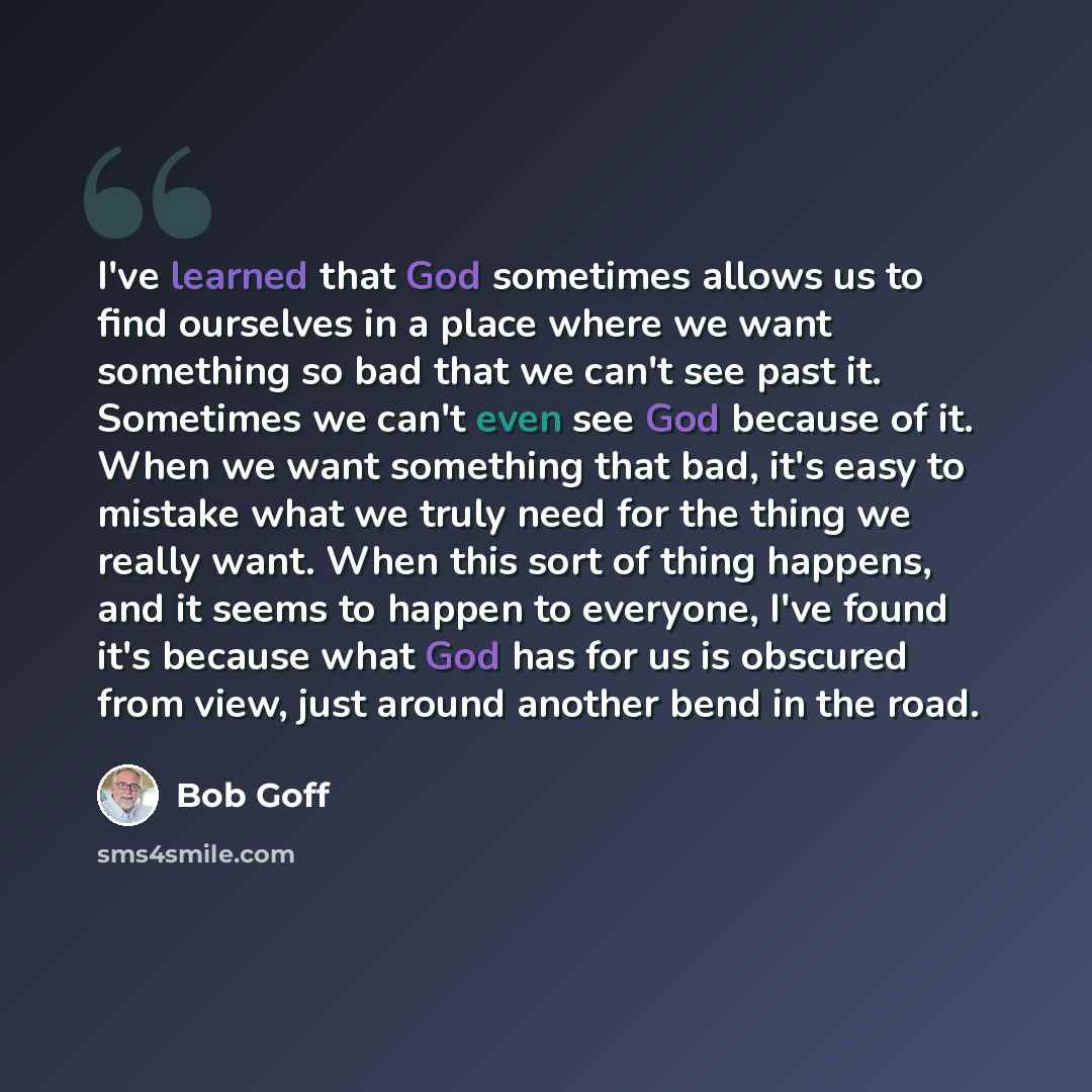 “I've learned that God sometimes allows us to find ourselves in a place where we want something so bad that we can't see past it. Sometimes we can't even see God because of it. When we want something that bad, it's easy to mistake what we truly need for the thing we really want. When this sort of…” quote by Bob Goff