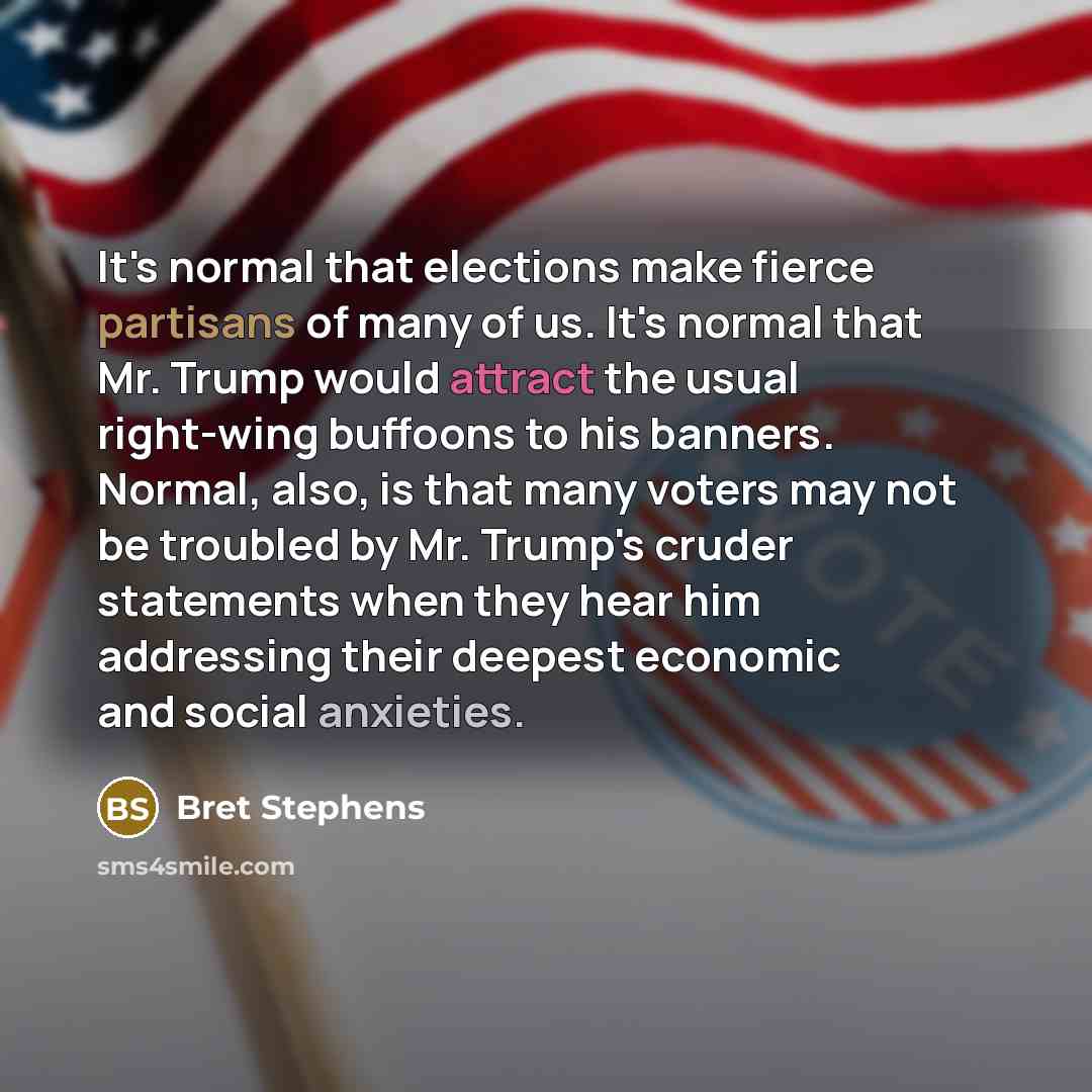 “It's normal that elections make fierce partisans of many of us. It's normal that Mr. Trump would attract the usual right-wing buffoons to his banners. Normal, also, is that many voters may not be troubled by Mr. Trump's cruder statements when they hear him addressing their deepest economic and…” quote by Bret Stephens