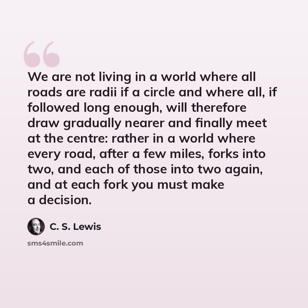 “We are not living in a world where all roads are radii if a circle and where all, if followed long enough, will therefore draw gradually nearer and finally meet at the centre: rather in a world where every road, after a few miles, forks into two, and each of those into two again, and at each fork…” quote by C. S. Lewis
