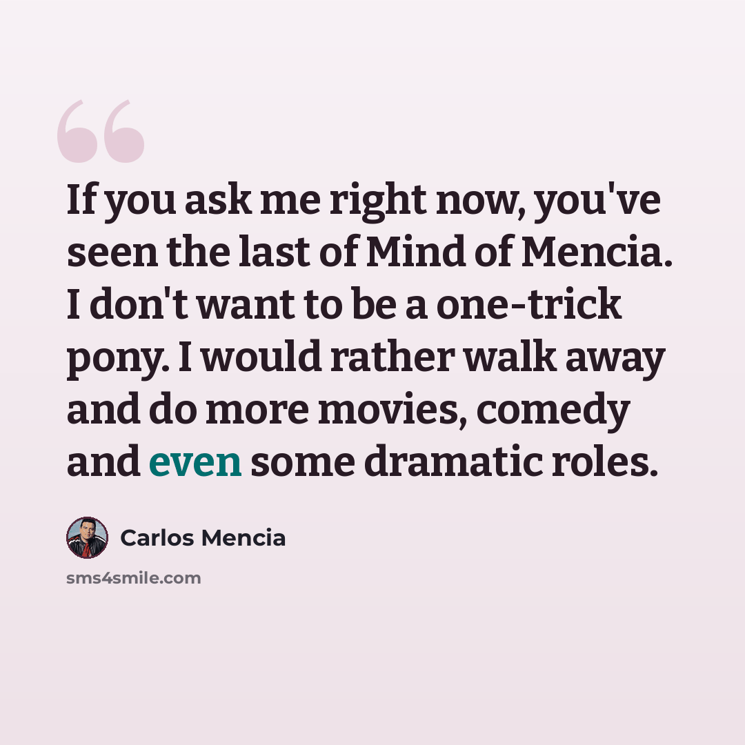 “If you ask me right now, you've seen the last of Mind of Mencia. I don't want to be a one-trick pony. I would rather walk away and do more movies, comedy and even some dramatic roles.” quote by Carlos Mencia
