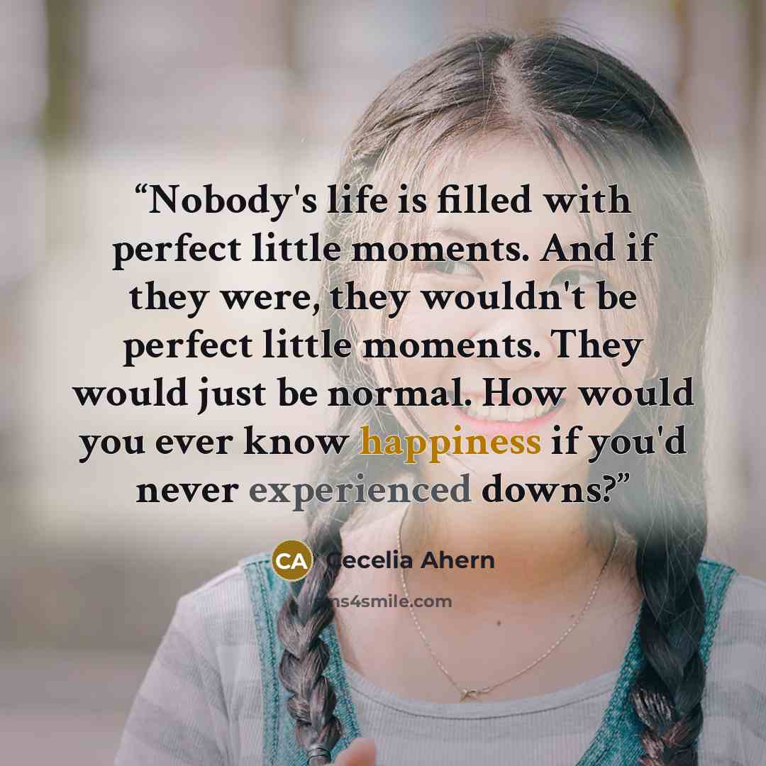 “Nobody's life is filled with perfect little moments. And if they were, they wouldn't be perfect little moments. They would just be normal. How would you ever know happiness if you'd never experienced downs?” quote by Cecelia Ahern