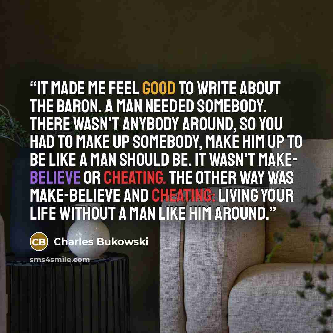 “It made me feel good to write about the Baron. A man needed somebody. There wasn't anybody around, so you had to make up somebody, make him up to be like a man should be. It wasn't make- believe or cheating. The other way was make-believe and cheating: living your life without a man like him around.” quote by Charles Bukowski