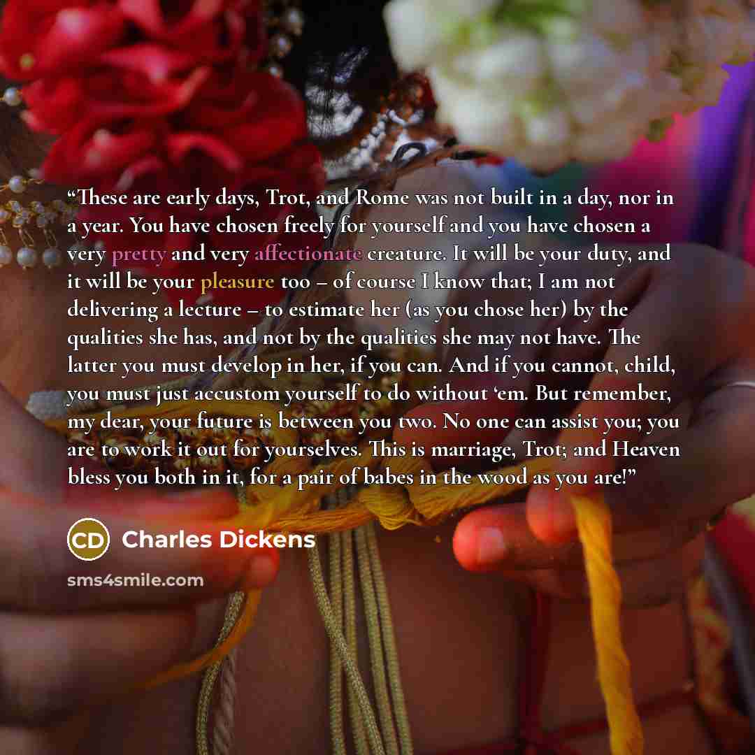 “These are early days, Trot, and Rome was not built in a day, nor in a year. You have chosen freely for yourself and you have chosen a very pretty and very affectionate creature. It will be your duty, and it will be your pleasure too – of course I know that; I am not delivering a lecture – to…” quote by Charles Dickens