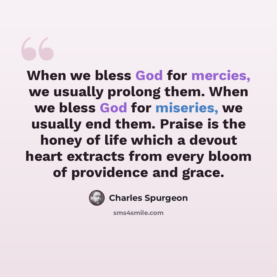 “When we bless God for mercies, we usually prolong them. When we bless God for miseries, we usually end them. Praise is the honey of life which a devout heart extracts from every bloom of providence and grace.” quote by Charles Spurgeon