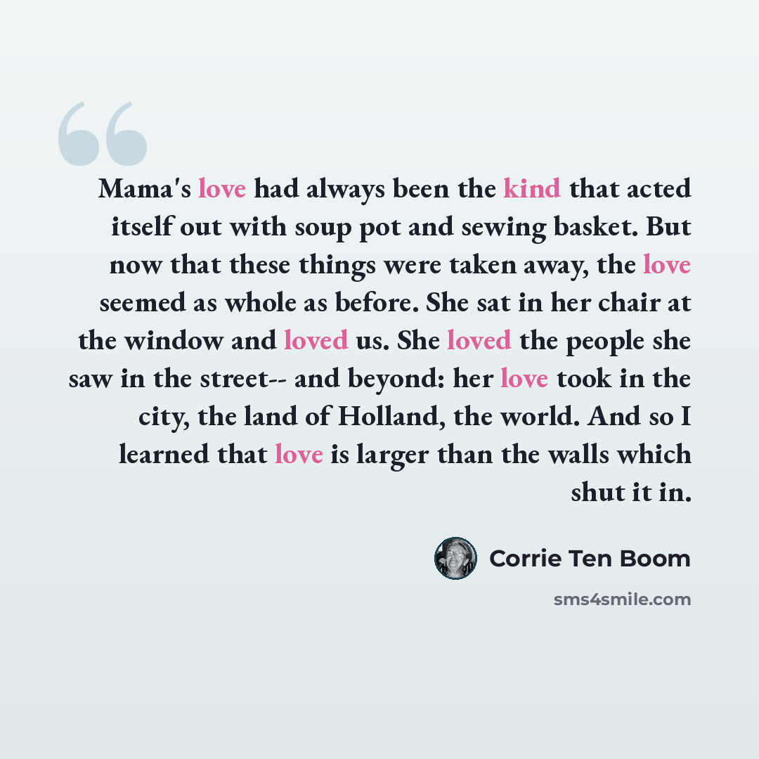 “Mama's love had always been the kind that acted itself out with soup pot and sewing basket. But now that these things were taken away, the love seemed as whole as before. She sat in her chair at the window and loved us. She loved the people she saw in the street-- and beyond: her love took in the…” quote by Corrie Ten Boom