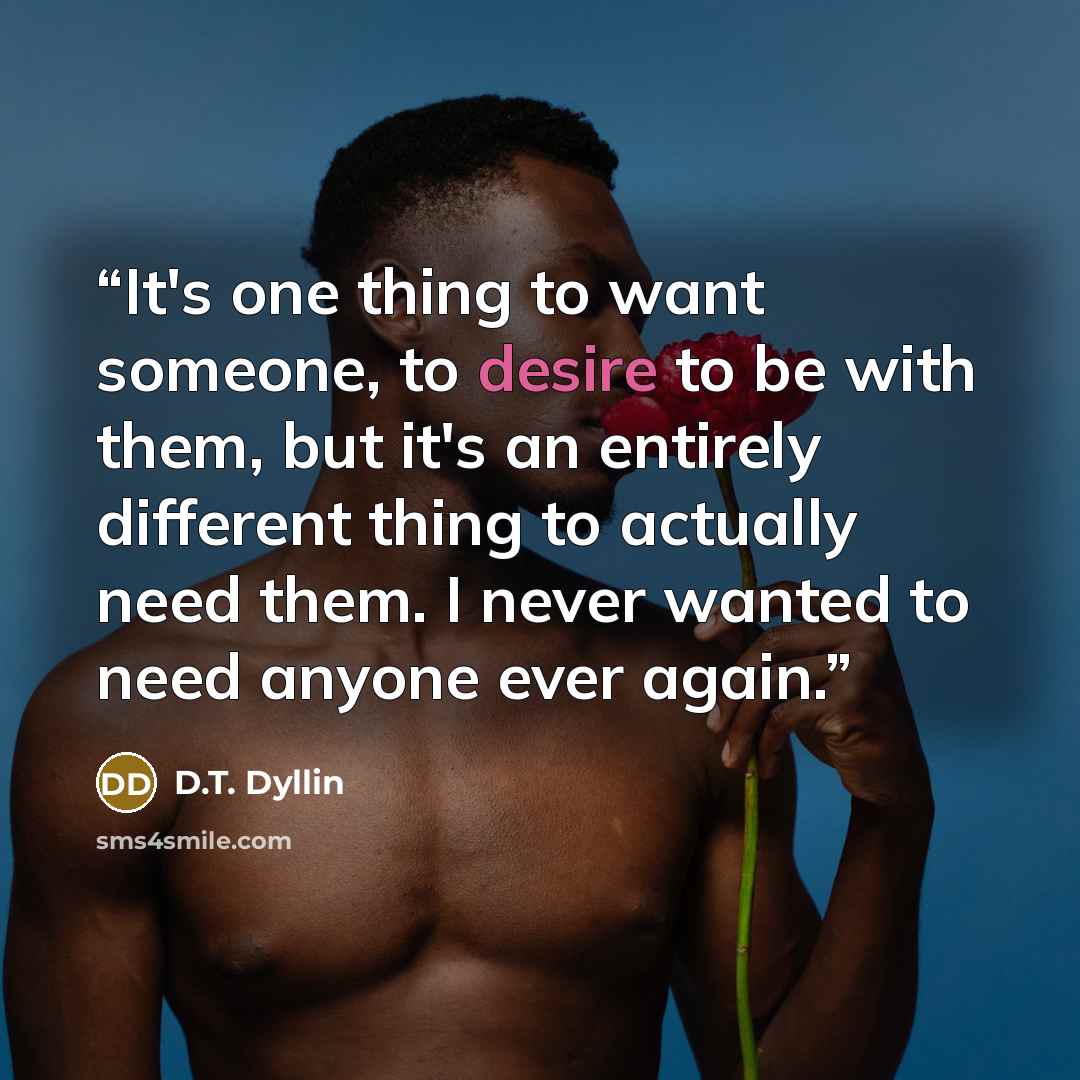 “It's one thing to want someone, to desire to be with them, but it's an entirely different thing to actually need them. I never wanted to need anyone ever again.” quote by D.T. Dyllin